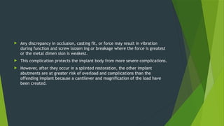  Any discrepancy in occlusion, casting fit, or force may result in vibration
during function and screw loosen ing or breakage where the force is greatest
or the metal dimen sion is weakest.
 This complication protects the implant body from more severe complications.
 However, after they occur in a splinted restoration, the other implant
abutments are at greater risk of overload and complications than the
offending implant because a cantilever and magnification of the load have
been created.
 