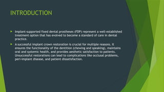 INTRODUCTION
 Implant-supported fixed dental prostheses (FDP) represent a well-established
treatment option that has evolved to become a standard of care in dental
practice.
 A successful implant crown restoration is crucial for multiple reasons. It
ensures the functionality of the dentition (chewing and speaking), maintains
oral and systemic health, and provides aesthetic satisfaction to patients.
Unsuccessful restorations can lead to complications like occlusal problems,
peri-implant disease, and patient dissatisfaction.
 