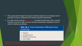  The access hole through the occlusal material results in an increased risk of
porcelain fracture compared with cement retained restorations.
 In a split-mouth study by Nissan et al. of bilateral edentulous sites, ceramic
fracture occurred in 38% of screw-retained restorations compared to 4% for
cement-retained prostheses.
Nissan J, Narobi D, Gross D, et al: Long term outcome of cemented verses screw retained implant
supported fixed partial restorations, Int J Oral Maxillofac Implants 26:1102–1107, 2011.
 