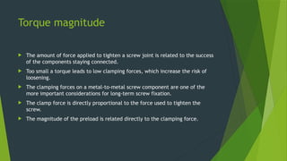 Torque magnitude
 The amount of force applied to tighten a screw joint is related to the success
of the components staying connected.
 Too small a torque leads to low clamping forces, which increase the risk of
loosening.
 The clamping forces on a metal-to-metal screw component are one of the
more important considerations for long-term screw fixation.
 The clamp force is directly proportional to the force used to tighten the
screw.
 The magnitude of the preload is related directly to the clamping force.
 