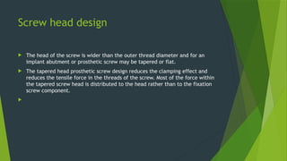 Screw head design
 The head of the screw is wider than the outer thread diameter and for an
implant abutment or prosthetic screw may be tapered or flat.
 The tapered head prosthetic screw design reduces the clamping effect and
reduces the tensile force in the threads of the screw. Most of the force within
the tapered screw head is distributed to the head rather than to the fixation
screw component.

 
