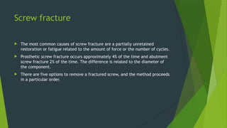 Screw fracture
 The most common causes of screw fracture are a partially unretained
restoration or fatigue related to the amount of force or the number of cycles.
 Prosthetic screw fracture occurs approximately 4% of the time and abutment
screw fracture 2% of the time. The difference is related to the diameter of
the component.
 There are five options to remove a fractured screw, and the method proceeds
in a particular order.
 