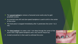  The second method to remove a fractured screw works only for gold
prosthetic screws.
 An inverted cone drill and slow-speed handpiece is used to drill in the center
of the screw.
 The hand piece is stopped immediately after it penetrates the screw 1 to 2
mm.
 The third method is to make a slot 1 mm deep through the center of the
screw with a high-speed handpiece and a very narrow fissure bur.
 A small screwdriver is then used to unthread the screw
 