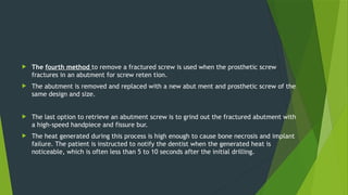  The fourth method to remove a fractured screw is used when the prosthetic screw
fractures in an abutment for screw reten tion.
 The abutment is removed and replaced with a new abut ment and prosthetic screw of the
same design and size.
 The last option to retrieve an abutment screw is to grind out the fractured abutment with
a high-speed handpiece and fissure bur.
 The heat generated during this process is high enough to cause bone necrosis and implant
failure. The patient is instructed to notify the dentist when the generated heat is
noticeable, which is often less than 5 to 10 seconds after the initial drilling.
 