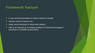 Framework fracture
 A cross sectional dimension of atleast 4x6mm is needed.
 Common areas of fracture are
 Solder joints and distal to distal most implant.
 Zarb et al reported an increased incidence of framework breakage if
extensions in mandible exceed 20mm
 