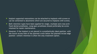  Implant supported restorations can be attached to implants with screws or
can be cemented to abutments which are secured to implants with screws.
 Both retention types have been applied for single, multiple and cross-arch
fixed dental prostheses. Long-span prostheses should preferably be screw
retained for easier maintenance.
 However, if the implant is not placed in a prosthetically ideal position– with
the future access hole of the planned crown below the planned incisal edge
position– cement retention is often the only treatment option.
 
