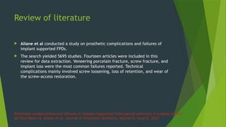 Prosthetic complications and failures of implant-supported fixed partial dentures: A scoping review
da Silva Bezerra, Aliane et al. Journal of Prosthetic Dentistry, Volume 0, Issue 0,.2023
 Aliane et al conducted a study on prosthetic complications and failures of
implant supported FPDs.
 The search yielded 5695 studies. Fourteen articles were included in this
review for data extraction. Veneering porcelain fracture, screw fracture, and
implant loss were the most common failures reported. Technical
complications mainly involved screw loosening, loss of retention, and wear of
the screw-access restoration.
Review of literature
 
