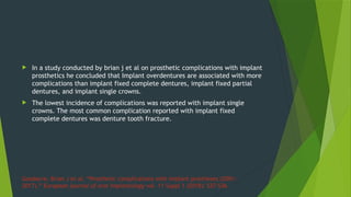 Goodacre, Brian J et al. “Prosthetic complications with implant prostheses (2001-
2017).” European journal of oral implantology vol. 11 Suppl 1 (2018): S27-S36.
 In a study conducted by brian j et al on prosthetic complications with implant
prosthetics he concluded that Implant overdentures are associated with more
complications than implant fixed complete dentures, implant fixed partial
dentures, and implant single crowns.
 The lowest incidence of complications was reported with implant single
crowns. The most common complication reported with implant fixed
complete dentures was denture tooth fracture.
 