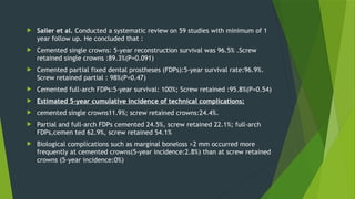  Sailer et al. Conducted a systematic review on 59 studies with minimum of 1
year follow up. He concluded that :
 Cemented single crowns: 5-year reconstruction survival was 96.5% .Screw
retained single crowns :89.3%(P=0.091)
 Cemented partial fixed dental prostheses (FDPs):5-year survival rate:96.9%.
Screw retained partial : 98%(P=0.47)
 Cemented full-arch FDPs:5-year survival: 100%; Screw retained :95.8%(P=0.54)
 Estimated 5-year cumulative incidence of technical complications:
 cemented single crowns11.9%; screw retained crowns:24.4%.
 Partial and full-arch FDPs cemented 24.5%, screw retained 22.1%; full-arch
FDPs,cemen ted 62.9%, screw retained 54.1%
 Biological complications such as marginal boneloss >2 mm occurred more
frequently at cemented crowns(5-year incidence:2.8%) than at screw retained
crowns (5-year incidence:0%)
 