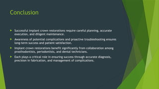 Conclusion
 Successful implant crown restorations require careful planning, accurate
execution, and diligent maintenance.
 Awareness of potential complications and proactive troubleshooting ensures
long-term success and patient satisfaction.
 Implant crown restorations benefit significantly from collaboration among
prosthodontists, periodontists, and dental technicians.
 Each plays a critical role in ensuring success through accurate diagnosis,
precision in fabrication, and management of complications.
 