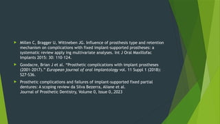  Millen C, Bragger U, Wittneben JG. Influence of prosthesis type and retention
mechanism on complications with fixed implant-supported prostheses: a
systematic review apply ing multivariate analyses. Int J Oral Maxillofac
Implants 2015: 30: 110–124.
 Goodacre, Brian J et al. “Prosthetic complications with implant prostheses
(2001-2017).” European journal of oral implantology vol. 11 Suppl 1 (2018):
S27-S36.
 Prosthetic complications and failures of implant-supported fixed partial
dentures: A scoping review da Silva Bezerra, Aliane et al.
Journal of Prosthetic Dentistry, Volume 0, Issue 0,.2023
 