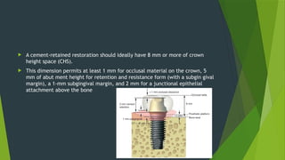 A cement-retained restoration should ideally have 8 mm or more of crown
height space (CHS).
 This dimension permits at least 1 mm for occlusal material on the crown, 5
mm of abut ment height for retention and resistance form (with a subgin gival
margin), a 1-mm subgingival margin, and 2 mm for a junctional epithelial
attachment above the bone
 