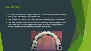 Axial Load
 A cement-retained implant prosthesis and the implant body may be loaded
axially, thus decreasing crestal bone loads.
 The decrease in crestal bone strain may reduce the incidence of bone loss.
 The ideal location for an occlusal contact is directly over the implant body.
The access hole is rarely loaded, even when filled with composite resin.
Hence, most screw-retained crowns are off-axis loaded.
 