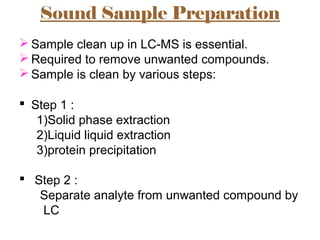 Sound Sample Preparation
 Sample clean up in LC-MS is essential.
 Required to remove unwanted compounds.
 Sample is clean by various steps:
 Step 1 :
1)Solid phase extraction
2)Liquid liquid extraction
3)protein precipitation
 Step 2 :
Separate analyte from unwanted compound by
LC
 