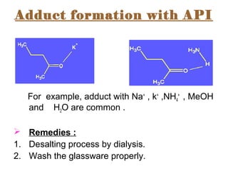 Adduct formation with API
For example, adduct with Na+
, k+
,NH4
+
, MeOH
and H2O are common .
 Remedies :
1. Desalting process by dialysis.
2. Wash the glassware properly.
 