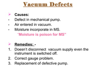 Vacuum Defects
 Causes:
- Defect in mechanical pump.
- Air entered in vacuum.
- Moisture incorporate in MS.
“Moisture is poison for MS”
 Remedies: -
1. Doesn’t disconnect vacuum supply even the
instrument is switched off.
2. Correct gauge problem.
3. Replacement of defective pump.
 