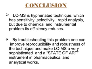 CONCLUSION
 LC-MS is hyphenated technique. which
has sensitivity ,selectivity , rapid analysis,
but due to chemical and instrumental
problem its efficiency reduces.
 By troubleshooting this problem one can
improve reproducibility and robustness of
the technique and make LC-MS a very
sophisticated and a “STATE OF ART”
instrument in pharmaceutical and
analytical works.
 