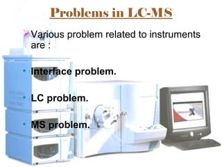 Problems in LC-MS
Various problem related to instruments
are :
• Interface problem.
• LC problem.
• MS problem.
 