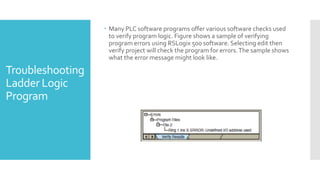Troubleshooting
Ladder Logic
Program
 Many PLC software programs offer various software checks used
to verify program logic. Figure shows a sample of verifying
program errors using RSLogix 500 software. Selecting edit then
verify project will check the program for errors.The sample shows
what the error message might look like.
 