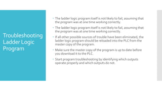  The ladder logic program itself is not likely to fail, assuming that
the program was at one time working correctly.
 The ladder logic program itself is not likely to fail, assuming that
the program was at one time working correctly.
 If all other possible sources of trouble have been eliminated, the
ladder logic program should be reloaded into the PLC from the
master copy of the program.
 Make sure the master copy of the program is up to date before
you download it to the PLC.
 Start program troubleshooting by identifying which outputs
operate properly and which outputs do not.
Troubleshooting
Ladder Logic
Program
 