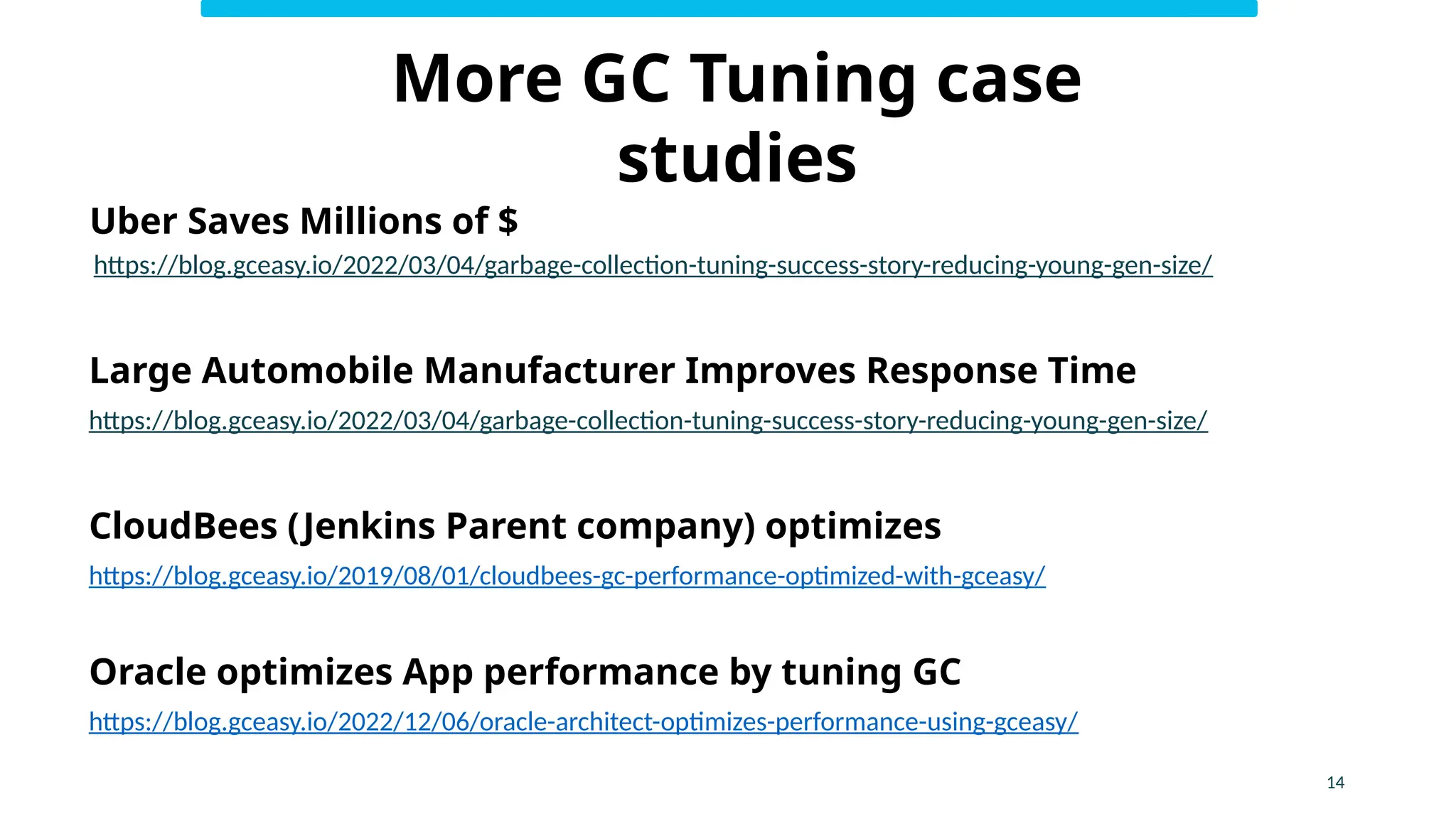 14
More GC Tuning case
studies
Uber Saves Millions of $
https://blog.gceasy.io/2022/03/04/garbage-collection-tuning-success-story-reducing-young-gen-size/
Large Automobile Manufacturer Improves Response Time
https://blog.gceasy.io/2022/03/04/garbage-collection-tuning-success-story-reducing-young-gen-size/
CloudBees (Jenkins Parent company) optimizes
https://blog.gceasy.io/2019/08/01/cloudbees-gc-performance-optimized-with-gceasy/
Oracle optimizes App performance by tuning GC
https://blog.gceasy.io/2022/12/06/oracle-architect-optimizes-performance-using-gceasy/
 