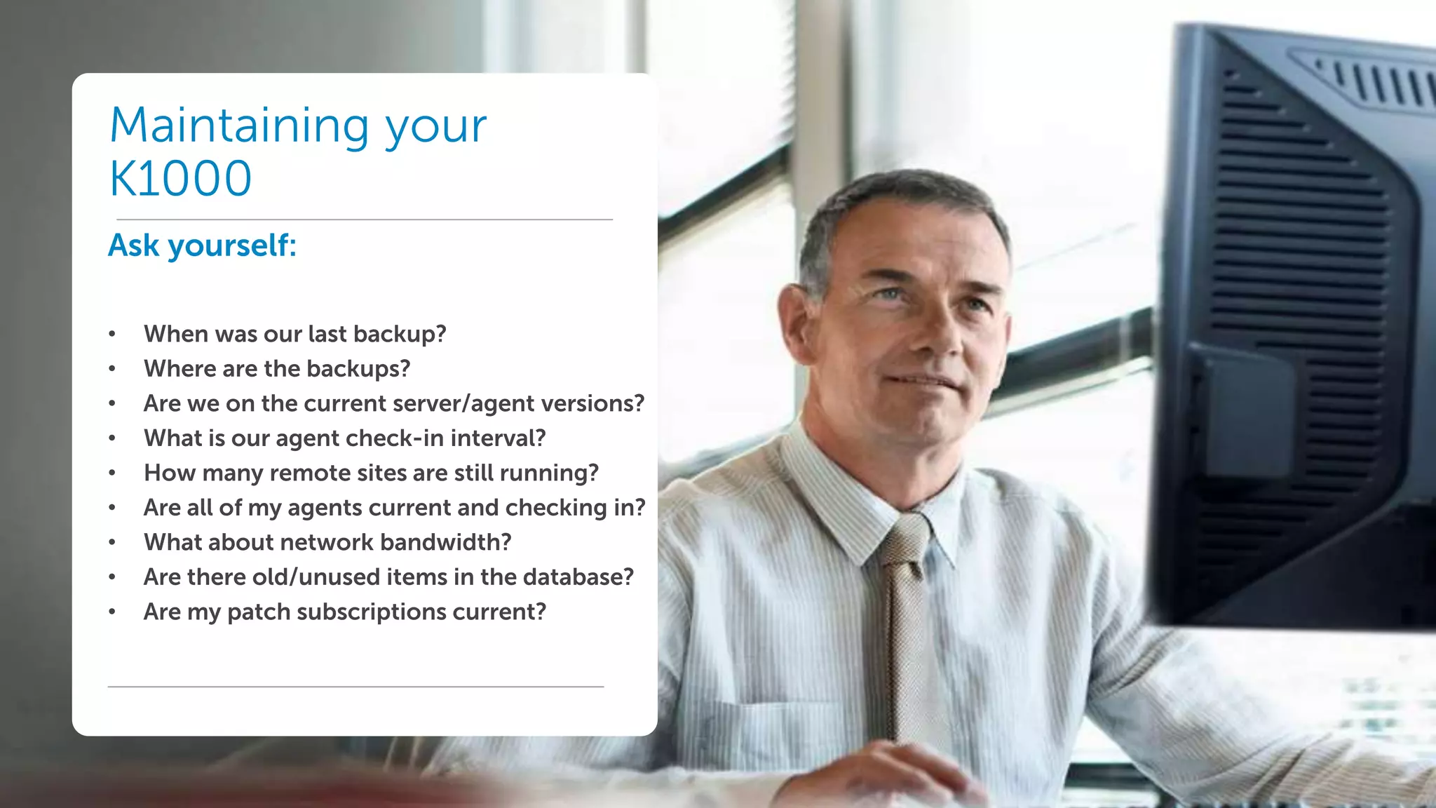Dell World User Forum
Maintaining your
K1000
Ask yourself:
• When was our last backup?
• Where are the backups?
• Are we on the current server/agent versions?
• What is our agent check-in interval?
• How many remote sites are still running?
• Are all of my agents current and checking in?
• What about network bandwidth?
• Are there old/unused items in the database?
• Are my patch subscriptions current?
 