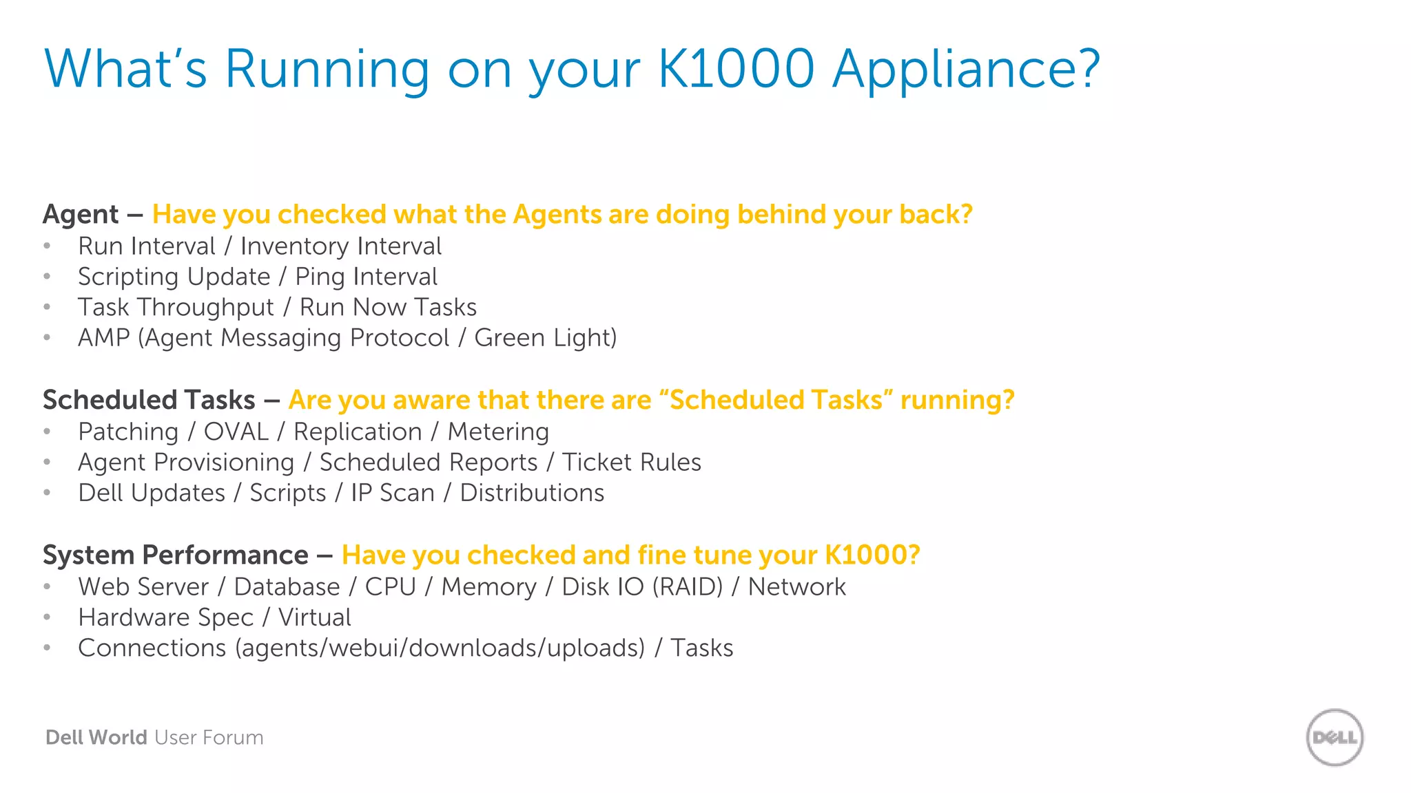 Dell World User Forum
What’s Running on your K1000 Appliance?
Agent – Have you checked what the Agents are doing behind your back?
• Run Interval / Inventory Interval
• Scripting Update / Ping Interval
• Task Throughput / Run Now Tasks
• AMP (Agent Messaging Protocol / Green Light)
Scheduled Tasks – Are you aware that there are “Scheduled Tasks” running?
• Patching / OVAL / Replication / Metering
• Agent Provisioning / Scheduled Reports / Ticket Rules
• Dell Updates / Scripts / IP Scan / Distributions
System Performance – Have you checked and fine tune your K1000?
• Web Server / Database / CPU / Memory / Disk IO (RAID) / Network
• Hardware Spec / Virtual
• Connections (agents/webui/downloads/uploads) / Tasks
 