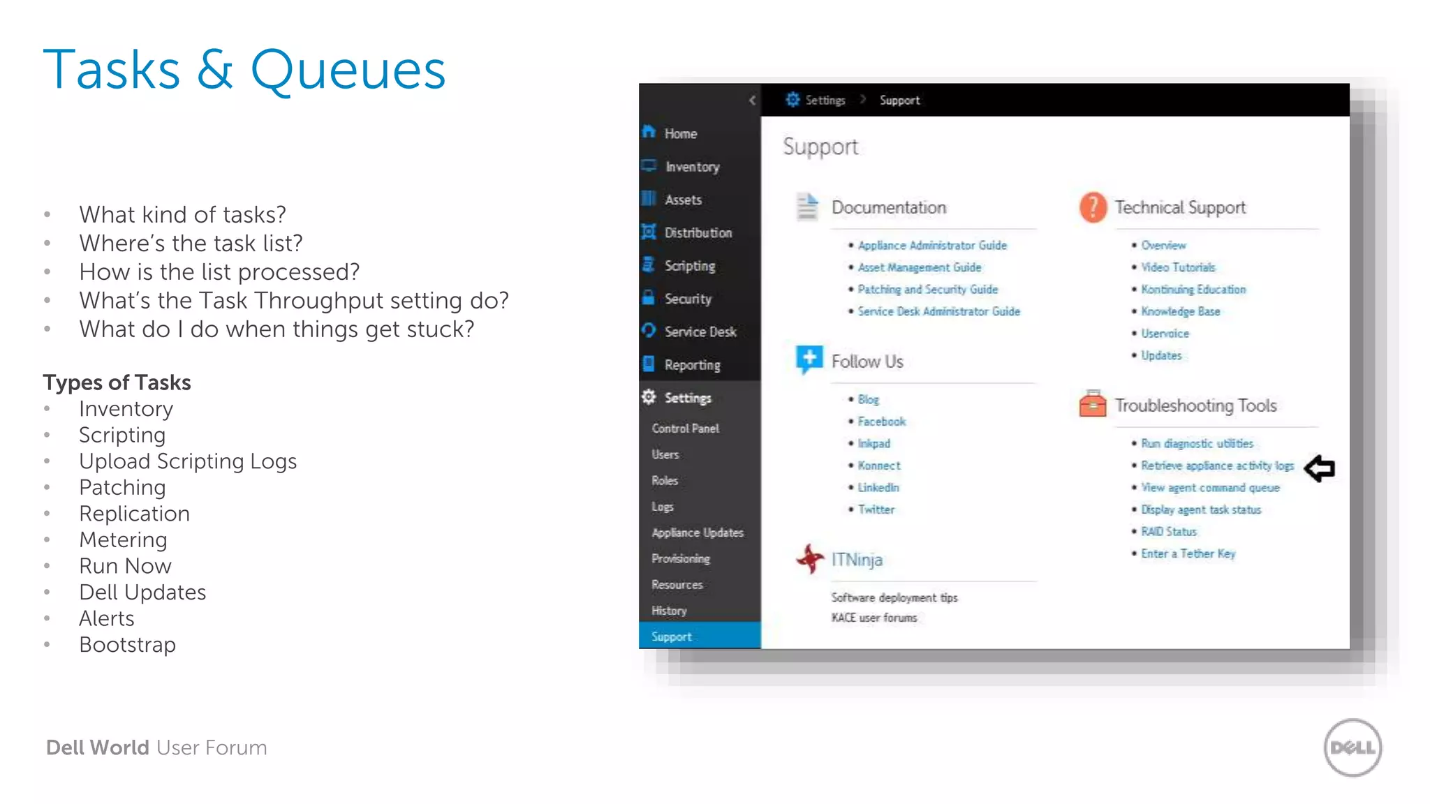 Dell World User Forum
Tasks & Queues
• What kind of tasks?
• Where’s the task list?
• How is the list processed?
• What’s the Task Throughput setting do?
• What do I do when things get stuck?
Types of Tasks
• Inventory
• Scripting
• Upload Scripting Logs
• Patching
• Replication
• Metering
• Run Now
• Dell Updates
• Alerts
• Bootstrap
 