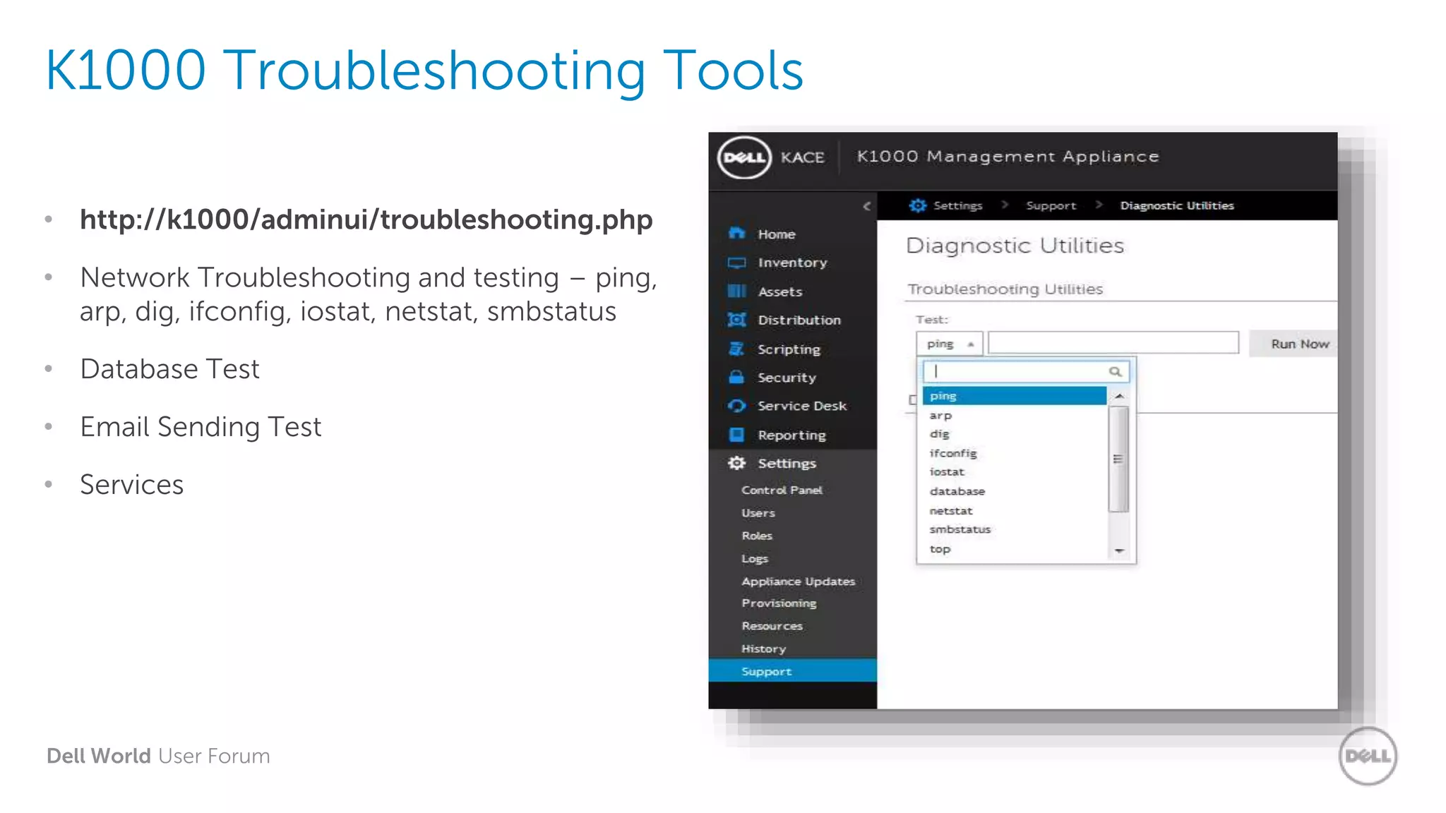 Dell World User Forum
K1000 Troubleshooting Tools
• http://k1000/adminui/troubleshooting.php
• Network Troubleshooting and testing – ping,
arp, dig, ifconfig, iostat, netstat, smbstatus
• Database Test
• Email Sending Test
• Services
 