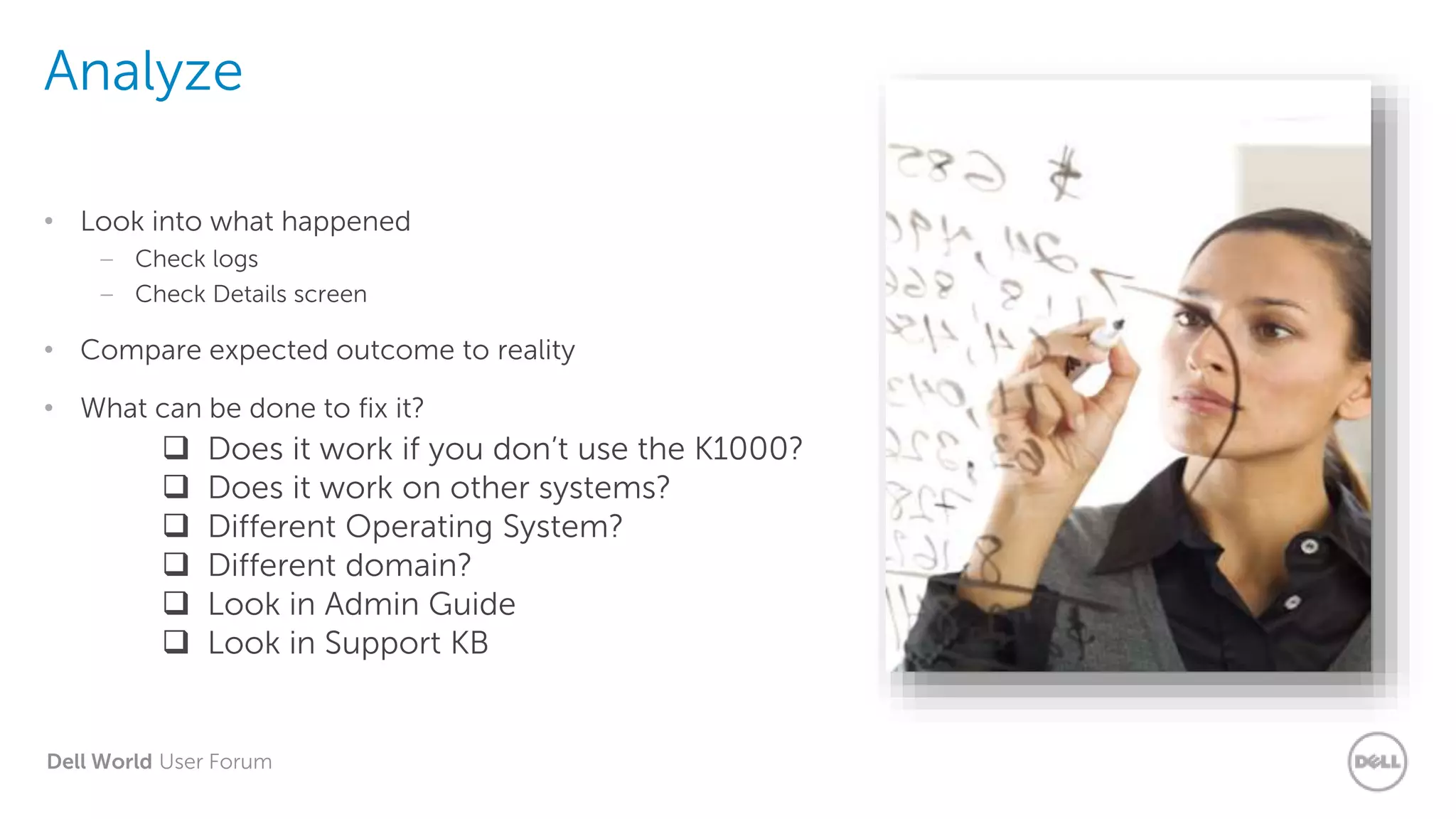 Dell World User Forum
Analyze
• Look into what happened
– Check logs
– Check Details screen
• Compare expected outcome to reality
• What can be done to fix it?
 Does it work if you don’t use the K1000?
 Does it work on other systems?
 Different Operating System?
 Different domain?
 Look in Admin Guide
 Look in Support KB
 