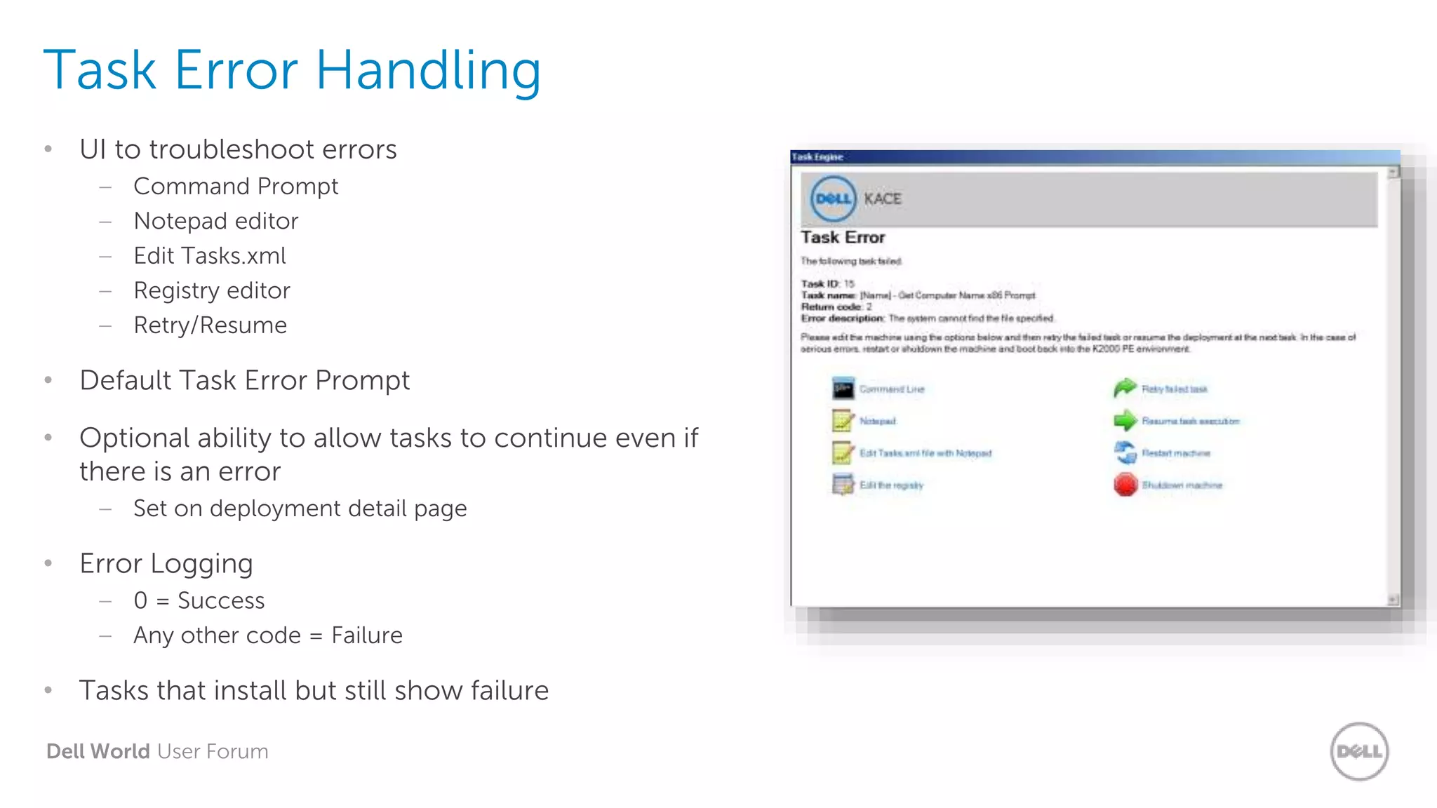 Dell World User Forum
Task Error Handling
• UI to troubleshoot errors
– Command Prompt
– Notepad editor
– Edit Tasks.xml
– Registry editor
– Retry/Resume
• Default Task Error Prompt
• Optional ability to allow tasks to continue even if
there is an error
– Set on deployment detail page
• Error Logging
– 0 = Success
– Any other code = Failure
• Tasks that install but still show failure
 