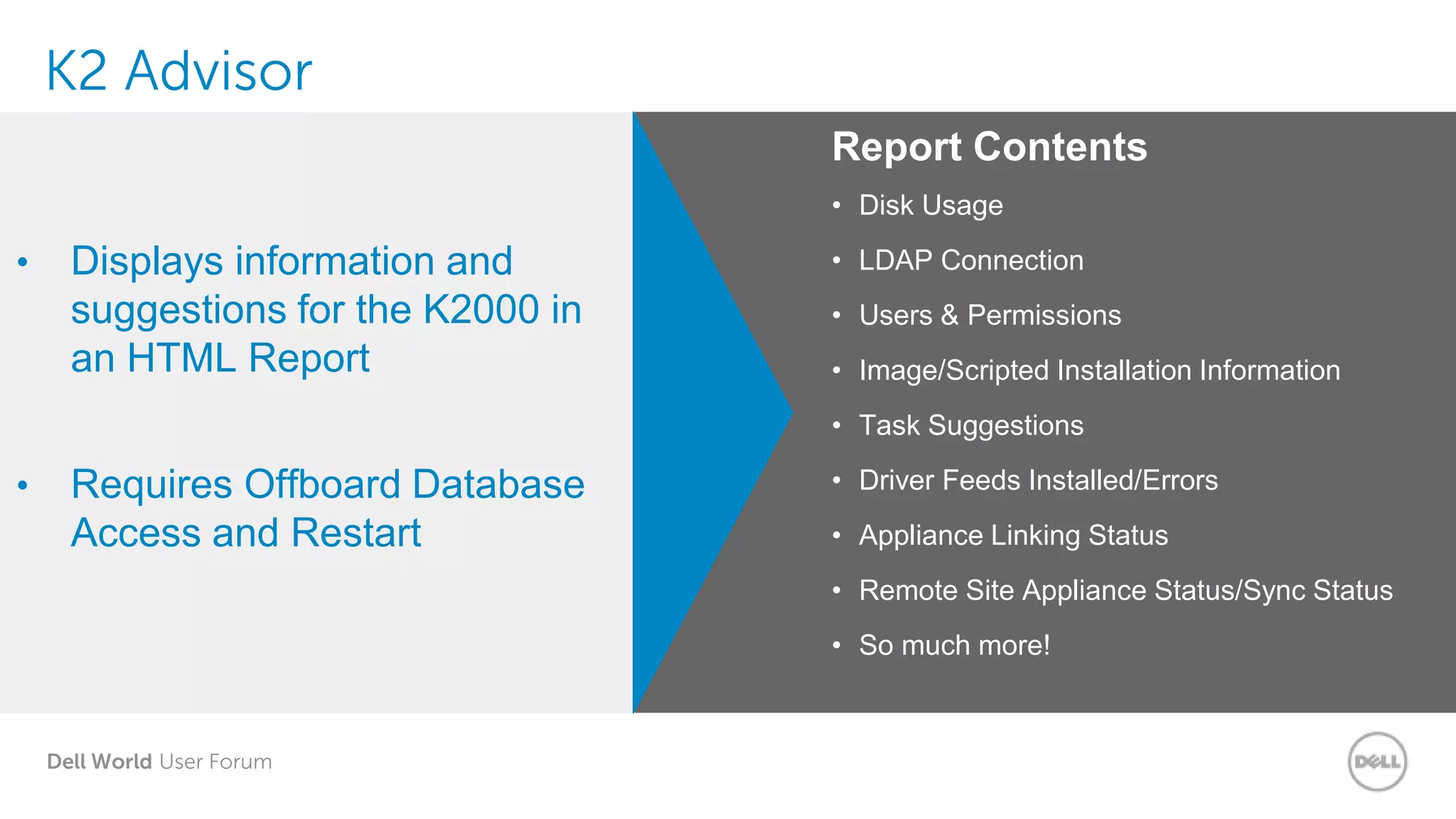 Dell World User Forum
K2 Advisor
• Displays information and
suggestions for the K2000 in
an HTML Report
• Requires Offboard Database
Access and Restart
Report Contents
• Disk Usage
• LDAP Connection
• Users & Permissions
• Image/Scripted Installation Information
• Task Suggestions
• Driver Feeds Installed/Errors
• Appliance Linking Status
• Remote Site Appliance Status/Sync Status
• So much more!
 