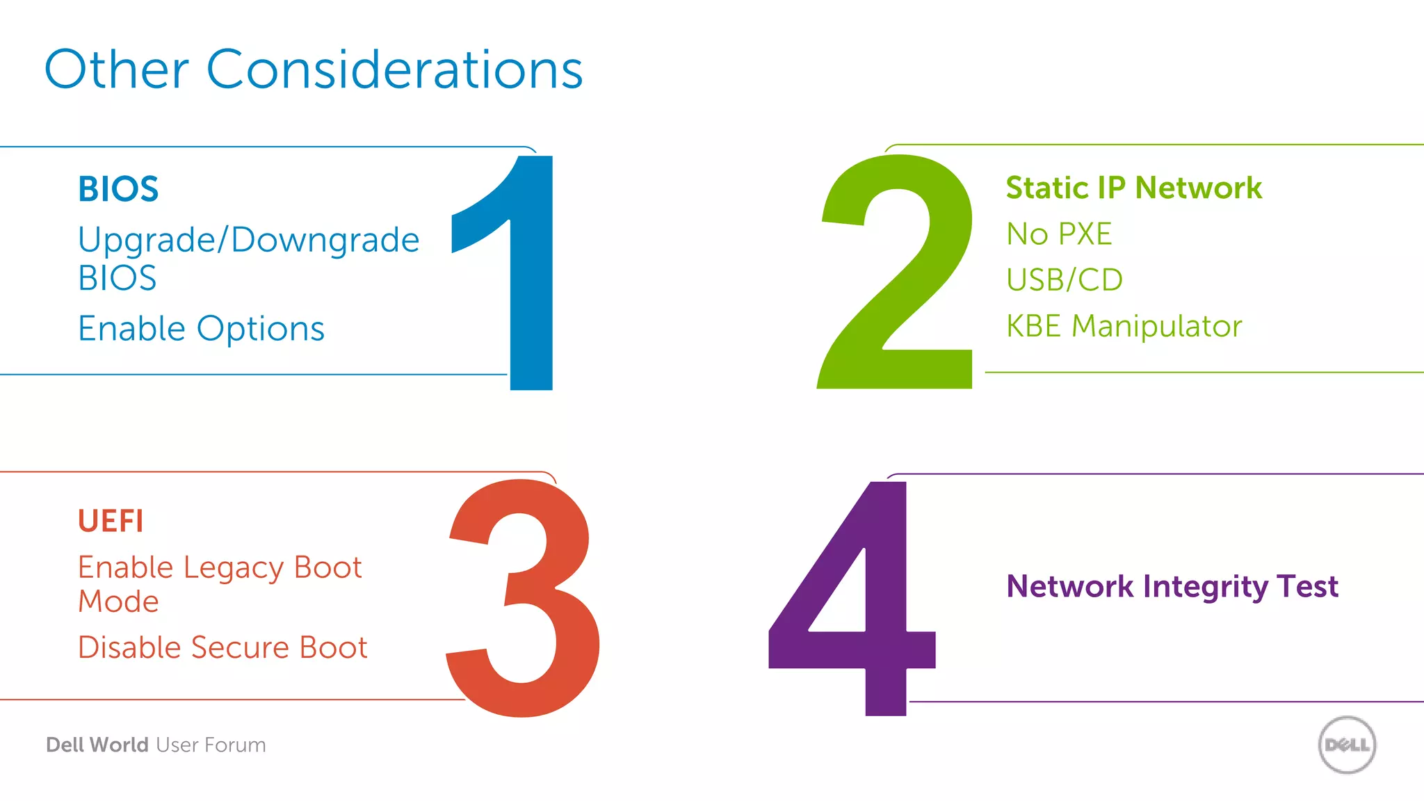 Dell World User Forum
Other Considerations
UEFI
Enable Legacy Boot
Mode
Disable Secure Boot
BIOS
Upgrade/Downgrade
BIOS
Enable Options
Static IP Network
No PXE
USB/CD
KBE Manipulator
Network Integrity Test
 