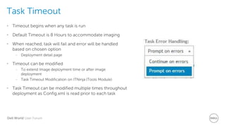 Dell World User Forum
Task Timeout
• Timeout begins when any task is run
• Default Timeout is 8 Hours to accommodate imaging
• When reached, task will fail and error will be handled
based on chosen option
– Deployment detail page
• Timeout can be modified
– To extend Image deployment time or after image
deployment
– Task Timeout Modification on ITNinja (Tools Module)
• Task Timeout can be modified multiple times throughout
deployment as Config.xml is read prior to each task
 