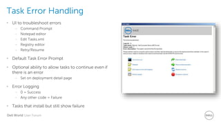 Dell World User Forum
Task Error Handling
• UI to troubleshoot errors
– Command Prompt
– Notepad editor
– Edit Tasks.xml
– Registry editor
– Retry/Resume
• Default Task Error Prompt
• Optional ability to allow tasks to continue even if
there is an error
– Set on deployment detail page
• Error Logging
– 0 = Success
– Any other code = Failure
• Tasks that install but still show failure
 