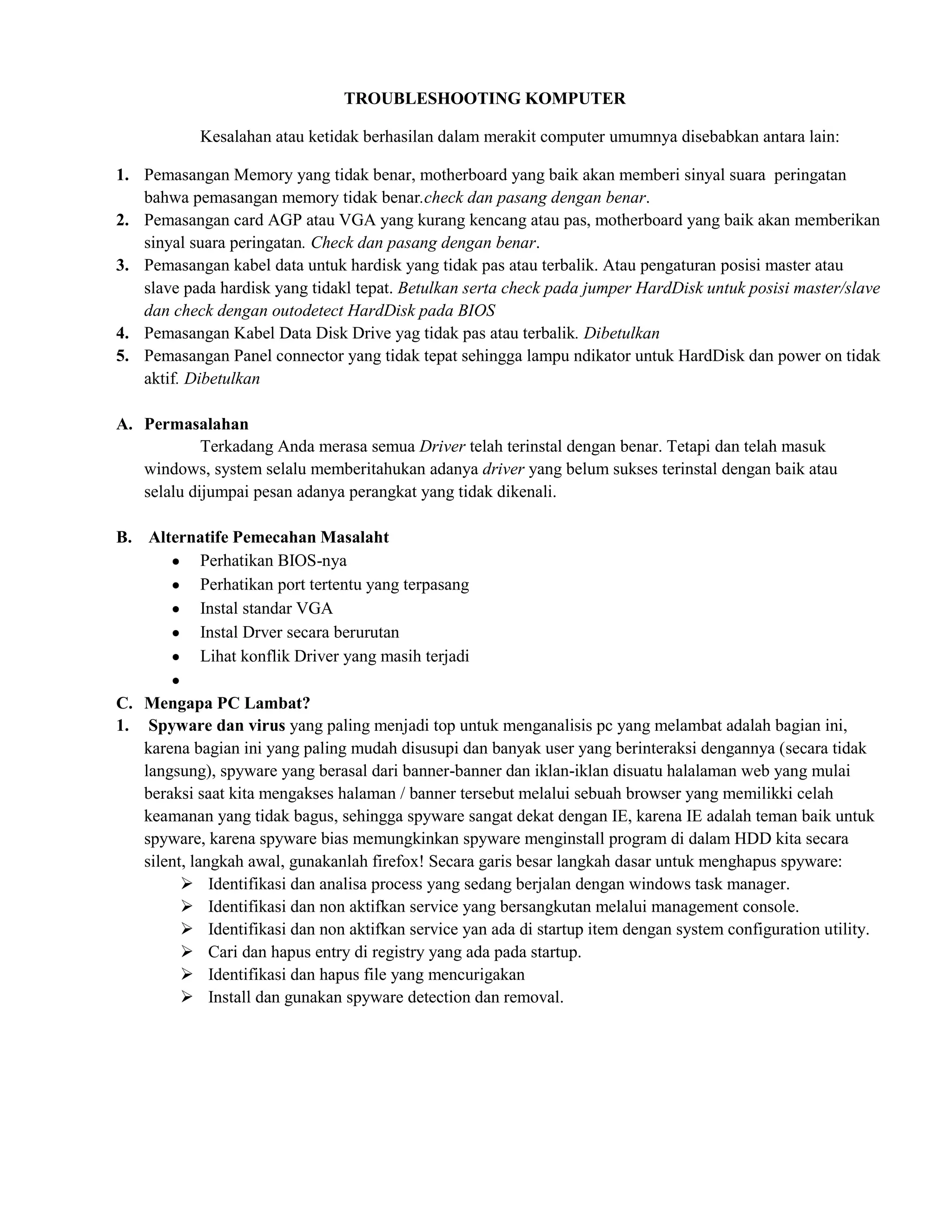 TROUBLESHOOTING KOMPUTER

            Kesalahan atau ketidak berhasilan dalam merakit computer umumnya disebabkan antara lain:

1. Pemasangan Memory yang tidak benar, motherboard yang baik akan memberi sinyal suara peringatan
   bahwa pemasangan memory tidak benar.check dan pasang dengan benar.
2. Pemasangan card AGP atau VGA yang kurang kencang atau pas, motherboard yang baik akan memberikan
   sinyal suara peringatan. Check dan pasang dengan benar.
3. Pemasangan kabel data untuk hardisk yang tidak pas atau terbalik. Atau pengaturan posisi master atau
   slave pada hardisk yang tidakl tepat. Betulkan serta check pada jumper HardDisk untuk posisi master/slave
   dan check dengan outodetect HardDisk pada BIOS
4. Pemasangan Kabel Data Disk Drive yag tidak pas atau terbalik. Dibetulkan
5. Pemasangan Panel connector yang tidak tepat sehingga lampu ndikator untuk HardDisk dan power on tidak
   aktif. Dibetulkan

A. Permasalahan
            Terkadang Anda merasa semua Driver telah terinstal dengan benar. Tetapi dan telah masuk
   windows, system selalu memberitahukan adanya driver yang belum sukses terinstal dengan baik atau
   selalu dijumpai pesan adanya perangkat yang tidak dikenali.

B. Alternatife Pemecahan Masalaht
         Perhatikan BIOS-nya
         Perhatikan port tertentu yang terpasang
         Instal standar VGA
         Instal Drver secara berurutan
         Lihat konflik Driver yang masih terjadi

C. Mengapa PC Lambat?
1. Spyware dan virus yang paling menjadi top untuk menganalisis pc yang melambat adalah bagian ini,
   karena bagian ini yang paling mudah disusupi dan banyak user yang berinteraksi dengannya (secara tidak
   langsung), spyware yang berasal dari banner-banner dan iklan-iklan disuatu halalaman web yang mulai
   beraksi saat kita mengakses halaman / banner tersebut melalui sebuah browser yang memilikki celah
   keamanan yang tidak bagus, sehingga spyware sangat dekat dengan IE, karena IE adalah teman baik untuk
   spyware, karena spyware bias memungkinkan spyware menginstall program di dalam HDD kita secara
   silent, langkah awal, gunakanlah firefox! Secara garis besar langkah dasar untuk menghapus spyware:
          Identifikasi dan analisa process yang sedang berjalan dengan windows task manager.
          Identifikasi dan non aktifkan service yang bersangkutan melalui management console.
          Identifikasi dan non aktifkan service yan ada di startup item dengan system configuration utility.
          Cari dan hapus entry di registry yang ada pada startup.
          Identifikasi dan hapus file yang mencurigakan
          Install dan gunakan spyware detection dan removal.
 