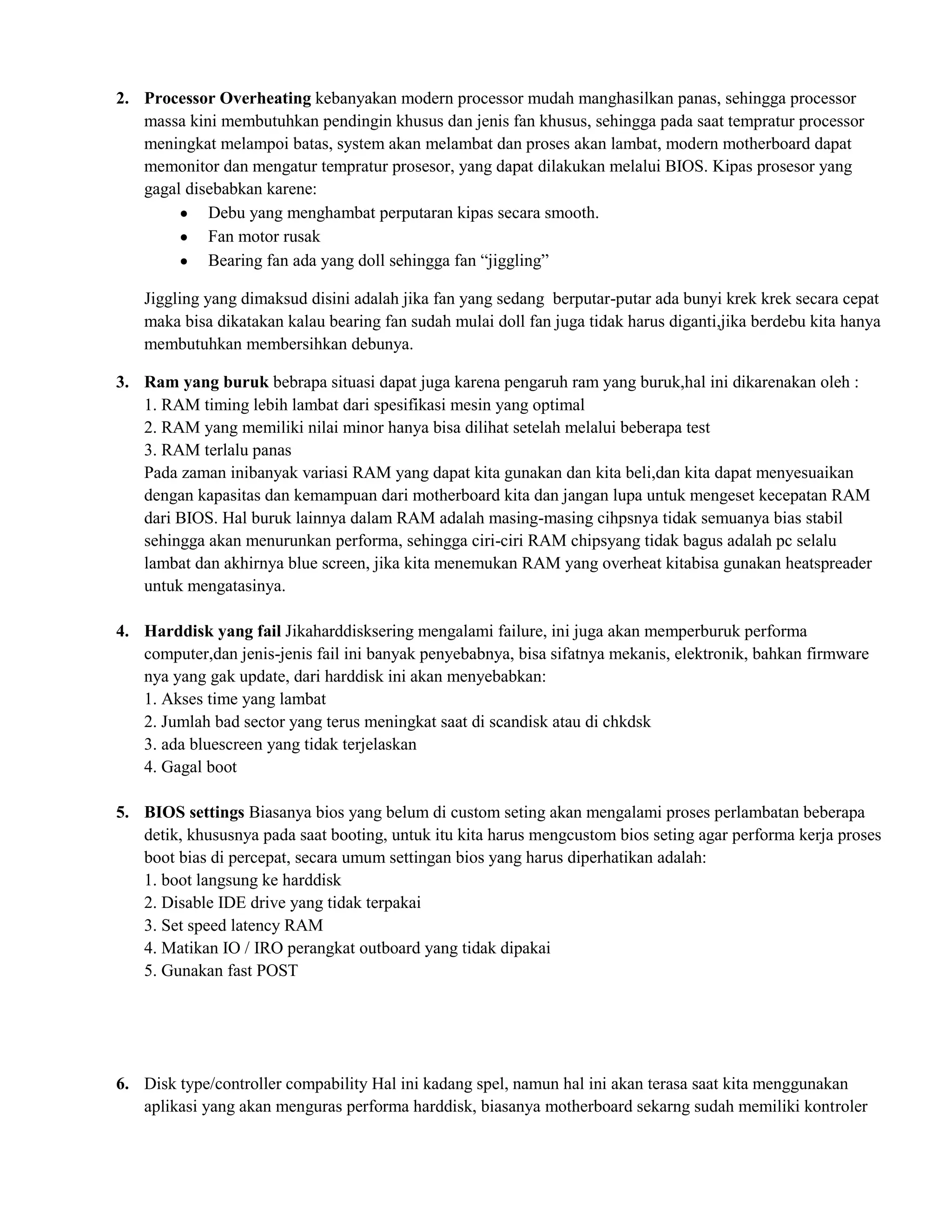 2. Processor Overheating kebanyakan modern processor mudah manghasilkan panas, sehingga processor
   massa kini membutuhkan pendingin khusus dan jenis fan khusus, sehingga pada saat tempratur processor
   meningkat melampoi batas, system akan melambat dan proses akan lambat, modern motherboard dapat
   memonitor dan mengatur tempratur prosesor, yang dapat dilakukan melalui BIOS. Kipas prosesor yang
   gagal disebabkan karene:
            Debu yang menghambat perputaran kipas secara smooth.
            Fan motor rusak
            Bearing fan ada yang doll sehingga fan “jiggling”

   Jiggling yang dimaksud disini adalah jika fan yang sedang berputar-putar ada bunyi krek krek secara cepat
   maka bisa dikatakan kalau bearing fan sudah mulai doll fan juga tidak harus diganti,jika berdebu kita hanya
   membutuhkan membersihkan debunya.

3. Ram yang buruk bebrapa situasi dapat juga karena pengaruh ram yang buruk,hal ini dikarenakan oleh :
   1. RAM timing lebih lambat dari spesifikasi mesin yang optimal
   2. RAM yang memiliki nilai minor hanya bisa dilihat setelah melalui beberapa test
   3. RAM terlalu panas
   Pada zaman inibanyak variasi RAM yang dapat kita gunakan dan kita beli,dan kita dapat menyesuaikan
   dengan kapasitas dan kemampuan dari motherboard kita dan jangan lupa untuk mengeset kecepatan RAM
   dari BIOS. Hal buruk lainnya dalam RAM adalah masing-masing cihpsnya tidak semuanya bias stabil
   sehingga akan menurunkan performa, sehingga ciri-ciri RAM chipsyang tidak bagus adalah pc selalu
   lambat dan akhirnya blue screen, jika kita menemukan RAM yang overheat kitabisa gunakan heatspreader
   untuk mengatasinya.

4. Harddisk yang fail Jikaharddisksering mengalami failure, ini juga akan memperburuk performa
   computer,dan jenis-jenis fail ini banyak penyebabnya, bisa sifatnya mekanis, elektronik, bahkan firmware
   nya yang gak update, dari harddisk ini akan menyebabkan:
   1. Akses time yang lambat
   2. Jumlah bad sector yang terus meningkat saat di scandisk atau di chkdsk
   3. ada bluescreen yang tidak terjelaskan
   4. Gagal boot

5. BIOS settings Biasanya bios yang belum di custom seting akan mengalami proses perlambatan beberapa
   detik, khususnya pada saat booting, untuk itu kita harus mengcustom bios seting agar performa kerja proses
   boot bias di percepat, secara umum settingan bios yang harus diperhatikan adalah:
   1. boot langsung ke harddisk
   2. Disable IDE drive yang tidak terpakai
   3. Set speed latency RAM
   4. Matikan IO / IRO perangkat outboard yang tidak dipakai
   5. Gunakan fast POST




6. Disk type/controller compability Hal ini kadang spel, namun hal ini akan terasa saat kita menggunakan
   aplikasi yang akan menguras performa harddisk, biasanya motherboard sekarng sudah memiliki kontroler
 