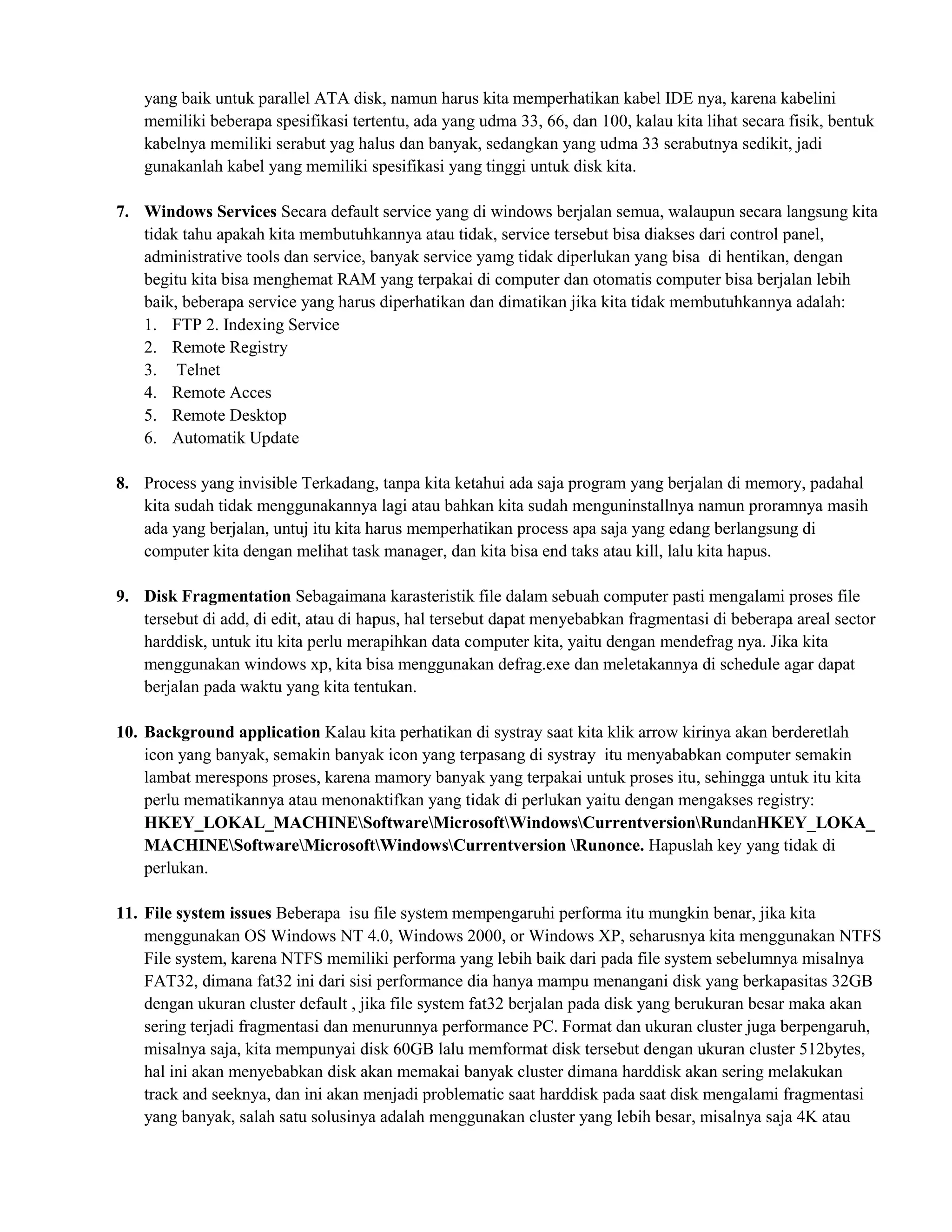 yang baik untuk parallel ATA disk, namun harus kita memperhatikan kabel IDE nya, karena kabelini
    memiliki beberapa spesifikasi tertentu, ada yang udma 33, 66, dan 100, kalau kita lihat secara fisik, bentuk
    kabelnya memiliki serabut yag halus dan banyak, sedangkan yang udma 33 serabutnya sedikit, jadi
    gunakanlah kabel yang memiliki spesifikasi yang tinggi untuk disk kita.

7. Windows Services Secara default service yang di windows berjalan semua, walaupun secara langsung kita
   tidak tahu apakah kita membutuhkannya atau tidak, service tersebut bisa diakses dari control panel,
   administrative tools dan service, banyak service yamg tidak diperlukan yang bisa di hentikan, dengan
   begitu kita bisa menghemat RAM yang terpakai di computer dan otomatis computer bisa berjalan lebih
   baik, beberapa service yang harus diperhatikan dan dimatikan jika kita tidak membutuhkannya adalah:
   1. FTP 2. Indexing Service
   2. Remote Registry
   3. Telnet
   4. Remote Acces
   5. Remote Desktop
   6. Automatik Update

8. Process yang invisible Terkadang, tanpa kita ketahui ada saja program yang berjalan di memory, padahal
   kita sudah tidak menggunakannya lagi atau bahkan kita sudah menguninstallnya namun proramnya masih
   ada yang berjalan, untuj itu kita harus memperhatikan process apa saja yang edang berlangsung di
   computer kita dengan melihat task manager, dan kita bisa end taks atau kill, lalu kita hapus.

9. Disk Fragmentation Sebagaimana karasteristik file dalam sebuah computer pasti mengalami proses file
   tersebut di add, di edit, atau di hapus, hal tersebut dapat menyebabkan fragmentasi di beberapa areal sector
   harddisk, untuk itu kita perlu merapihkan data computer kita, yaitu dengan mendefrag nya. Jika kita
   menggunakan windows xp, kita bisa menggunakan defrag.exe dan meletakannya di schedule agar dapat
   berjalan pada waktu yang kita tentukan.

10. Background application Kalau kita perhatikan di systray saat kita klik arrow kirinya akan berderetlah
    icon yang banyak, semakin banyak icon yang terpasang di systray itu menyababkan computer semakin
    lambat merespons proses, karena mamory banyak yang terpakai untuk proses itu, sehingga untuk itu kita
    perlu mematikannya atau menonaktifkan yang tidak di perlukan yaitu dengan mengakses registry:
    HKEY_LOKAL_MACHINESoftwareMicrosoftWindowsCurrentversionRundanHKEY_LOKA_
    MACHINESoftwareMicrosoftWindowsCurrentversion Runonce. Hapuslah key yang tidak di
    perlukan.

11. File system issues Beberapa isu file system mempengaruhi performa itu mungkin benar, jika kita
    menggunakan OS Windows NT 4.0, Windows 2000, or Windows XP, seharusnya kita menggunakan NTFS
    File system, karena NTFS memiliki performa yang lebih baik dari pada file system sebelumnya misalnya
    FAT32, dimana fat32 ini dari sisi performance dia hanya mampu menangani disk yang berkapasitas 32GB
    dengan ukuran cluster default , jika file system fat32 berjalan pada disk yang berukuran besar maka akan
    sering terjadi fragmentasi dan menurunnya performance PC. Format dan ukuran cluster juga berpengaruh,
    misalnya saja, kita mempunyai disk 60GB lalu memformat disk tersebut dengan ukuran cluster 512bytes,
    hal ini akan menyebabkan disk akan memakai banyak cluster dimana harddisk akan sering melakukan
    track and seeknya, dan ini akan menjadi problematic saat harddisk pada saat disk mengalami fragmentasi
    yang banyak, salah satu solusinya adalah menggunakan cluster yang lebih besar, misalnya saja 4K atau
 