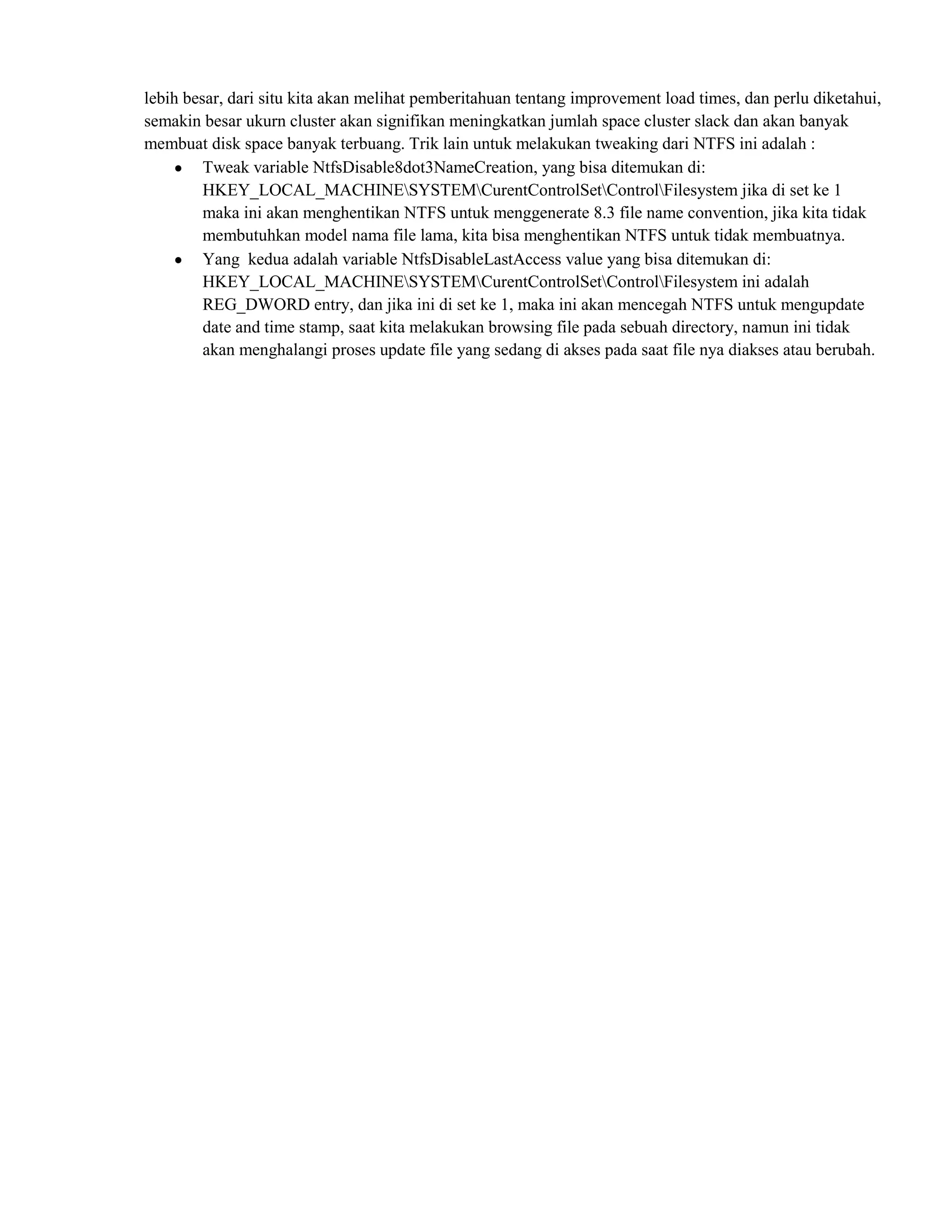 lebih besar, dari situ kita akan melihat pemberitahuan tentang improvement load times, dan perlu diketahui,
semakin besar ukurn cluster akan signifikan meningkatkan jumlah space cluster slack dan akan banyak
membuat disk space banyak terbuang. Trik lain untuk melakukan tweaking dari NTFS ini adalah :
         Tweak variable NtfsDisable8dot3NameCreation, yang bisa ditemukan di:
         HKEY_LOCAL_MACHINESYSTEMCurentControlSetControlFilesystem jika di set ke 1
         maka ini akan menghentikan NTFS untuk menggenerate 8.3 file name convention, jika kita tidak
         membutuhkan model nama file lama, kita bisa menghentikan NTFS untuk tidak membuatnya.
         Yang kedua adalah variable NtfsDisableLastAccess value yang bisa ditemukan di:
         HKEY_LOCAL_MACHINESYSTEMCurentControlSetControlFilesystem ini adalah
         REG_DWORD entry, dan jika ini di set ke 1, maka ini akan mencegah NTFS untuk mengupdate
         date and time stamp, saat kita melakukan browsing file pada sebuah directory, namun ini tidak
         akan menghalangi proses update file yang sedang di akses pada saat file nya diakses atau berubah.
 