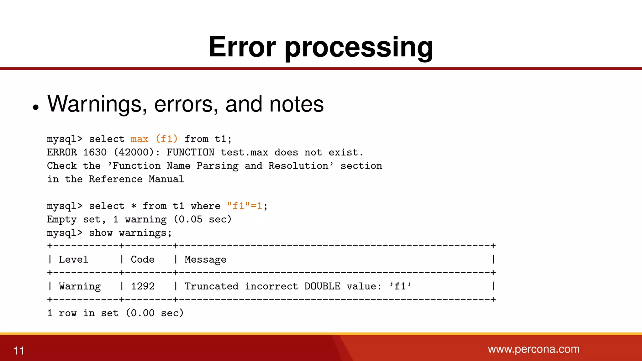 Error processing • Warnings, errors, and notes mysql> select max (f1) from t1; ERROR 1630 (42000): FUNCTION test.max does not exist. Check the ’Function Name Parsing and Resolution’ section in the Reference Manual mysql> select * from t1 where "f1"=1; Empty set, 1 warning (0.05 sec) mysql> show warnings; +-----------+--------+----------------------------------------------------+ | Level | Code | Message | +-----------+--------+----------------------------------------------------+ | Warning | 1292 | Truncated incorrect DOUBLE value: ’f1’ | +-----------+--------+----------------------------------------------------+ 1 row in set (0.00 sec) 11 www.percona.com 