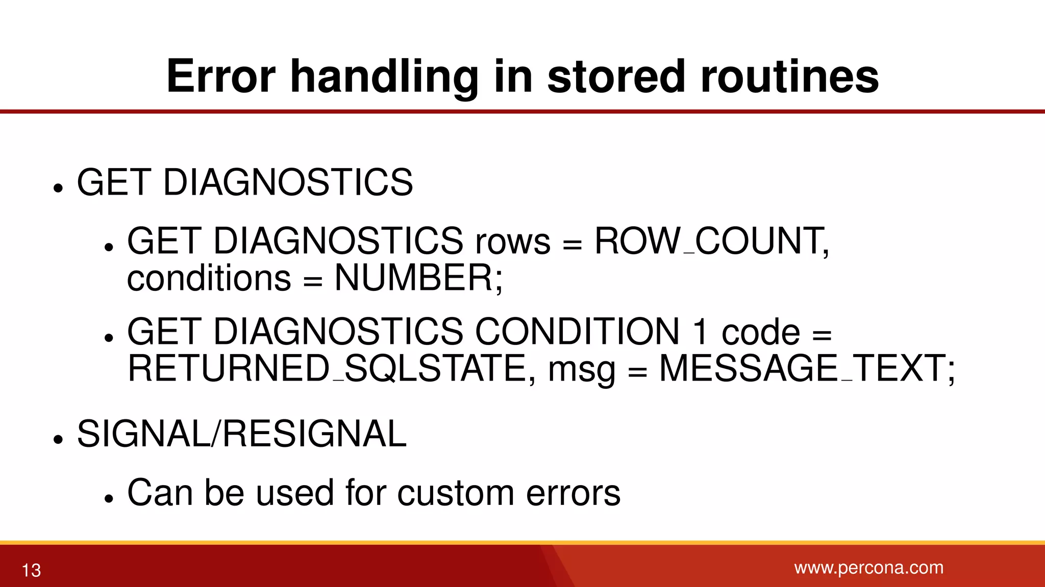 Error handling in stored routines • GET DIAGNOSTICS • GET DIAGNOSTICS rows = ROW COUNT, conditions = NUMBER; • GET DIAGNOSTICS CONDITION 1 code = RETURNED SQLSTATE, msg = MESSAGE TEXT; • SIGNAL/RESIGNAL • Can be used for custom errors 13 www.percona.com 