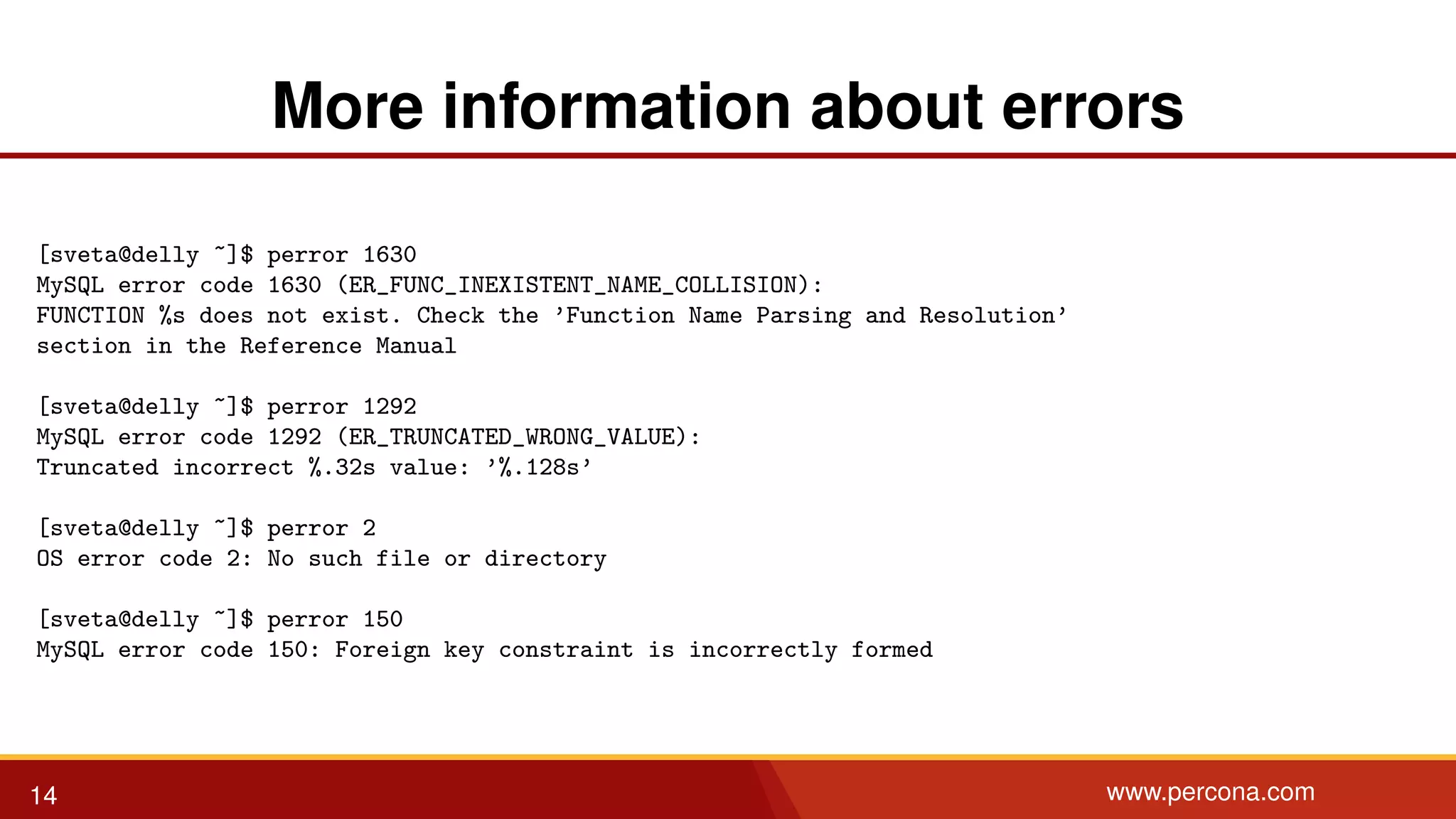 More information about errors [sveta@delly ~]$ perror 1630 MySQL error code 1630 (ER_FUNC_INEXISTENT_NAME_COLLISION): FUNCTION %s does not exist. Check the ’Function Name Parsing and Resolution’ section in the Reference Manual [sveta@delly ~]$ perror 1292 MySQL error code 1292 (ER_TRUNCATED_WRONG_VALUE): Truncated incorrect %.32s value: ’%.128s’ [sveta@delly ~]$ perror 2 OS error code 2: No such file or directory [sveta@delly ~]$ perror 150 MySQL error code 150: Foreign key constraint is incorrectly formed 14 www.percona.com 