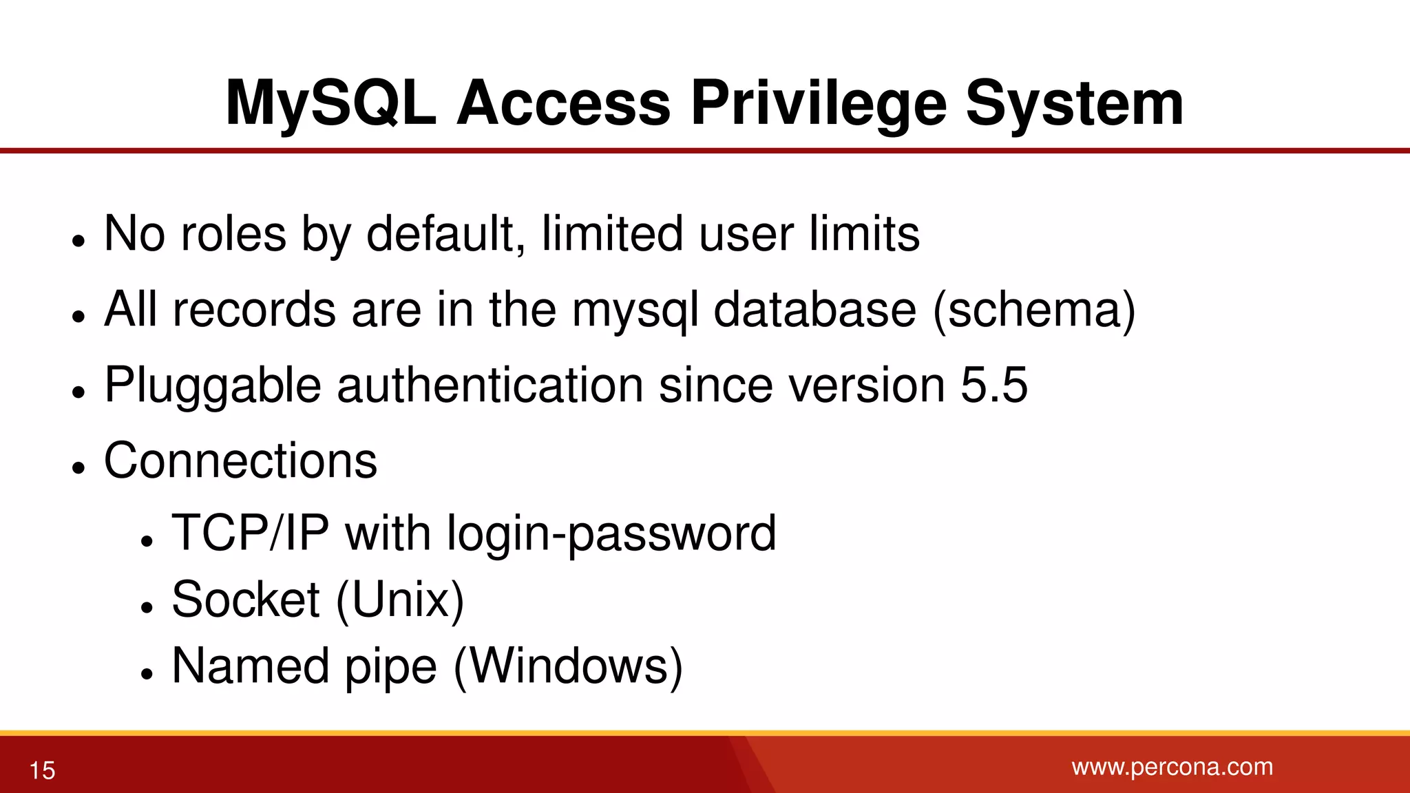 MySQL Access Privilege System • No roles by default, limited user limits • All records are in the mysql database (schema) • Pluggable authentication since version 5.5 • Connections • TCP/IP with login-password • Socket (Unix) • Named pipe (Windows) 15 www.percona.com 