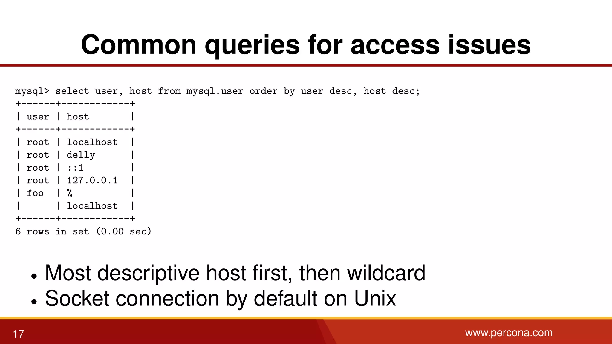 Common queries for access issues mysql> select user, host from mysql.user order by user desc, host desc; +------+------------+ | user | host | +------+------------+ | root | localhost | | root | delly | | root | ::1 | | root | 127.0.0.1 | | foo | % | | | localhost | +------+------------+ 6 rows in set (0.00 sec) • Most descriptive host ﬁrst, then wildcard • Socket connection by default on Unix 17 www.percona.com 