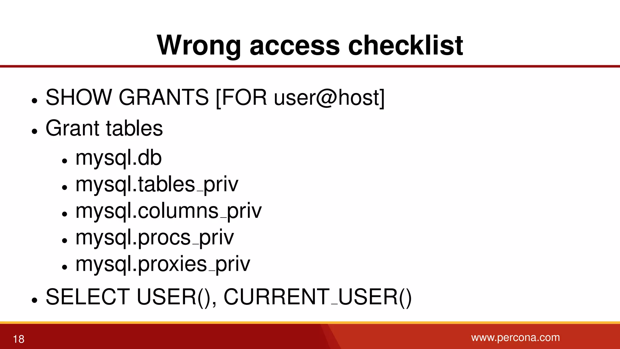 Wrong access checklist • SHOW GRANTS [FOR user@host] • Grant tables • mysql.db • mysql.tables priv • mysql.columns priv • mysql.procs priv • mysql.proxies priv • SELECT USER(), CURRENT USER() 18 www.percona.com 