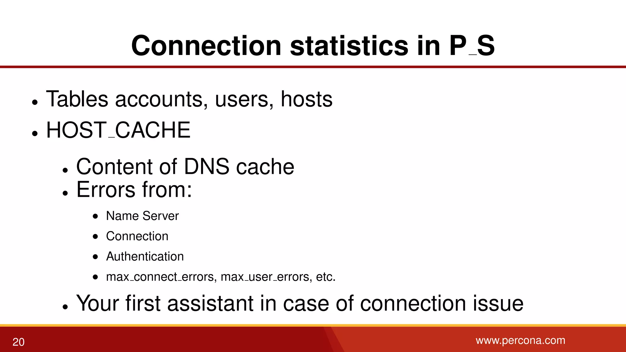 Connection statistics in P S • Tables accounts, users, hosts • HOST CACHE • Content of DNS cache • Errors from: • Name Server • Connection • Authentication • max connect errors, max user errors, etc. • Your ﬁrst assistant in case of connection issue 20 www.percona.com 