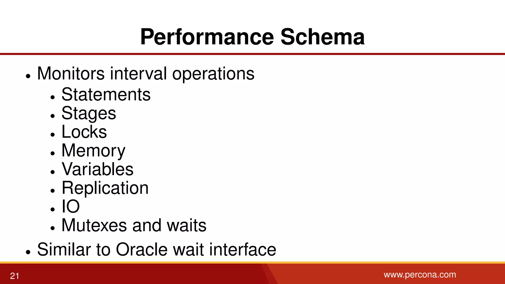 Performance Schema • Monitors interval operations • Statements • Stages • Locks • Memory • Variables • Replication • IO • Mutexes and waits • Similar to Oracle wait interface 21 www.percona.com 