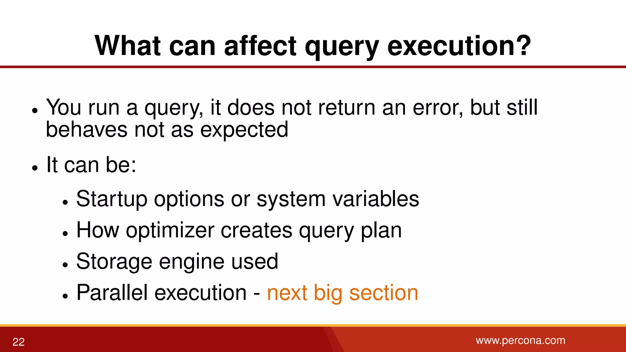 What can affect query execution? • You run a query, it does not return an error, but still behaves not as expected • It can be: • Startup options or system variables • How optimizer creates query plan • Storage engine used • Parallel execution - next big section 22 www.percona.com 