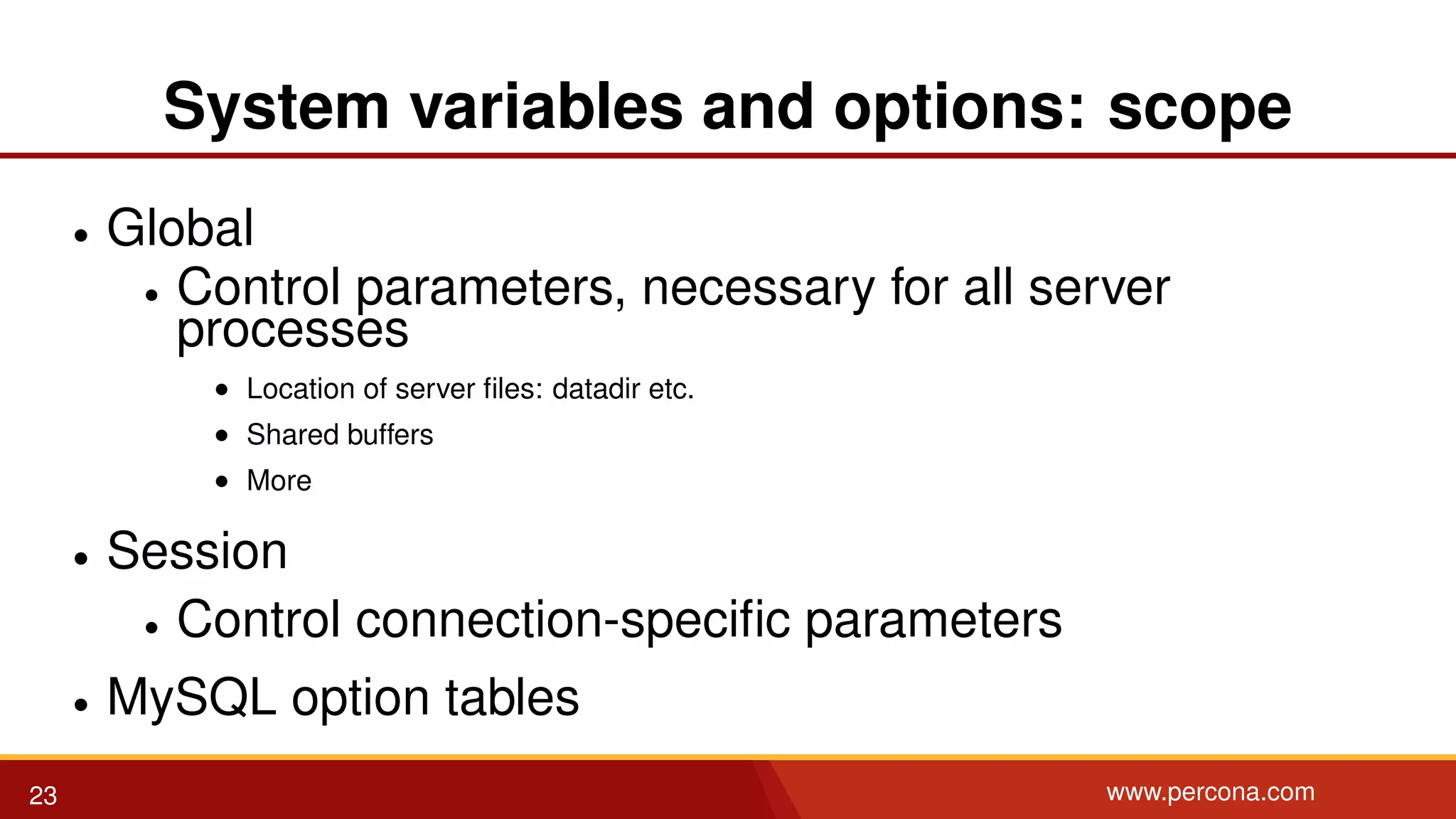 System variables and options: scope • Global • Control parameters, necessary for all server processes • Location of server ﬁles: datadir etc. • Shared buffers • More • Session • Control connection-speciﬁc parameters • MySQL option tables 23 www.percona.com 