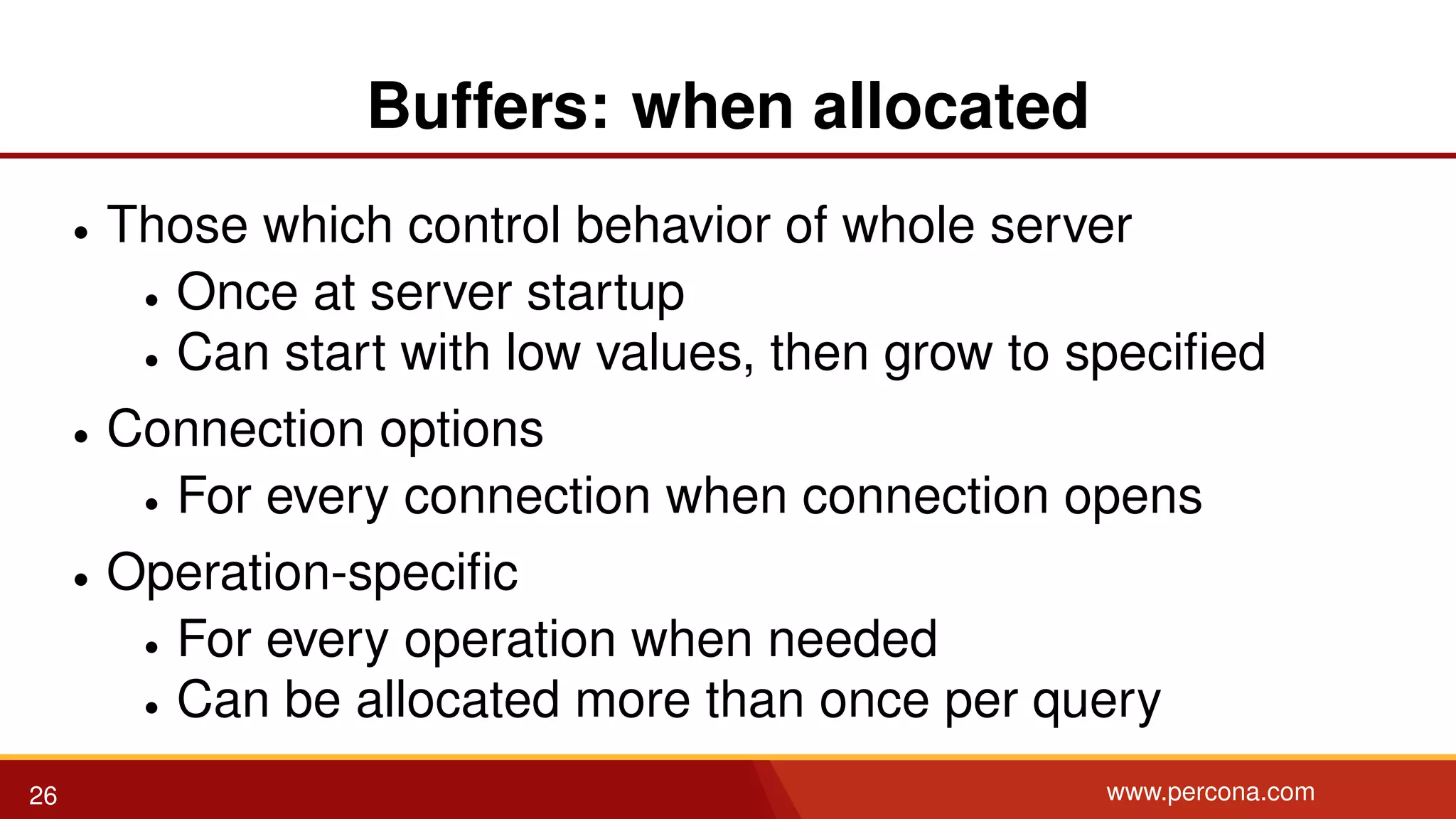 Buffers: when allocated • Those which control behavior of whole server • Once at server startup • Can start with low values, then grow to speciﬁed • Connection options • For every connection when connection opens • Operation-speciﬁc • For every operation when needed • Can be allocated more than once per query 26 www.percona.com 